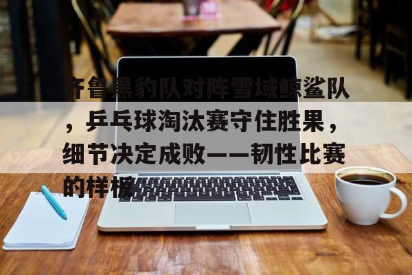 包含齐鲁黑豹队对阵雪域鲸鲨队，乒乓球淘汰赛守住胜果，细节决定成败——韧性比赛的样板的词条